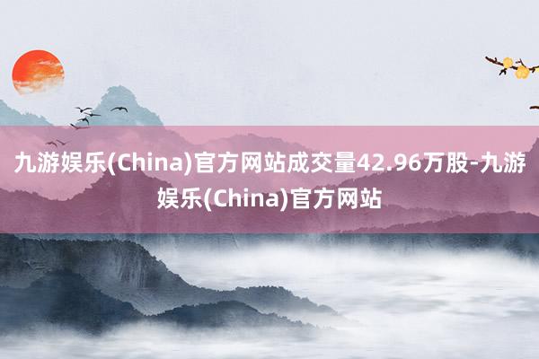 九游娱乐(China)官方网站成交量42.96万股-九游娱乐(China)官方网站