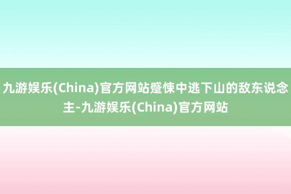 九游娱乐(China)官方网站蹙悚中逃下山的敌东说念主-九游娱乐(China)官方网站