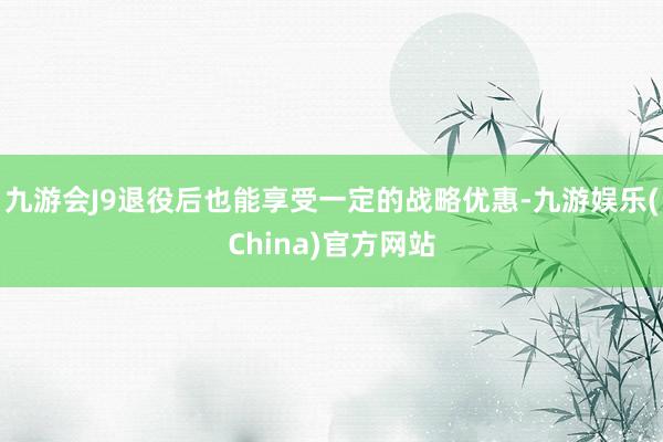 九游会J9退役后也能享受一定的战略优惠-九游娱乐(China)官方网站