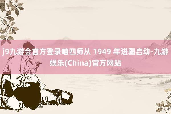 j9九游会官方登录咱四师从 1949 年进疆启动-九游娱乐(China)官方网站