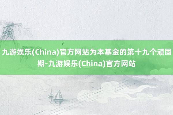 九游娱乐(China)官方网站为本基金的第十九个顽固期-九游娱乐(China)官方网站