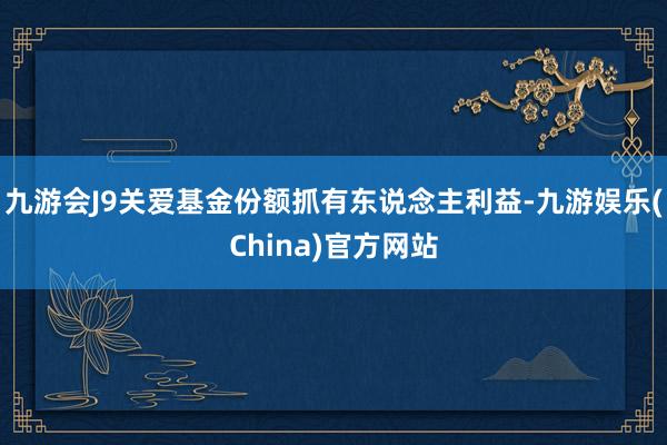 九游会J9关爱基金份额抓有东说念主利益-九游娱乐(China)官方网站