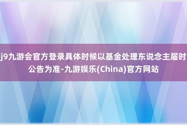 j9九游会官方登录具体时候以基金处理东说念主届时公告为准-九游娱乐(China)官方网站