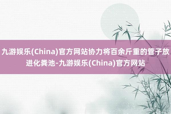 九游娱乐(China)官方网站协力将百余斤重的管子放进化粪池-九游娱乐(China)官方网站