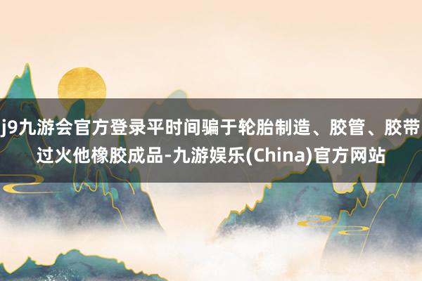 j9九游会官方登录平时间骗于轮胎制造、胶管、胶带过火他橡胶成品-九游娱乐(China)官方网站