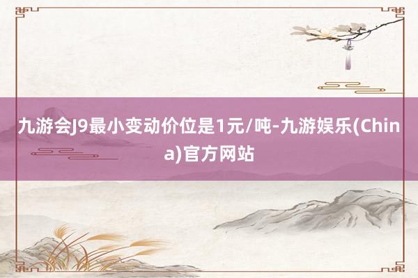 九游会J9最小变动价位是1元/吨-九游娱乐(China)官方网站