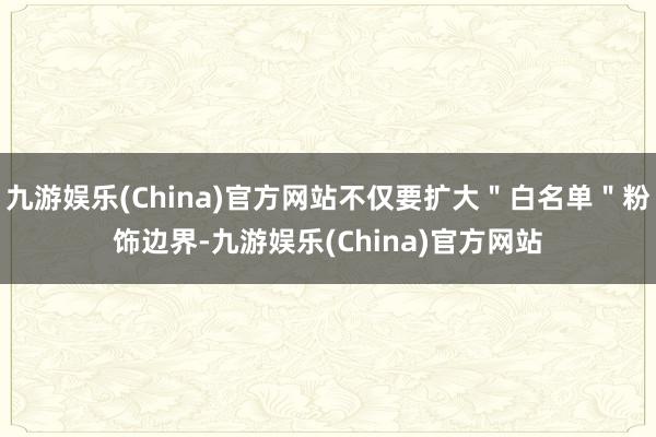 九游娱乐(China)官方网站不仅要扩大＂白名单＂粉饰边界-九游娱乐(China)官方网站