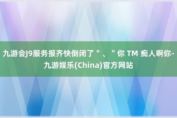 九游会J9服务报齐快倒闭了＂、＂你 TM 痴人啊你-九游娱乐(China)官方网站