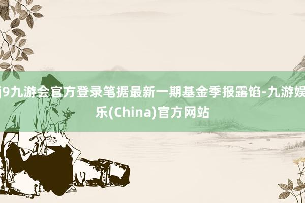 j9九游会官方登录笔据最新一期基金季报露馅-九游娱乐(China)官方网站