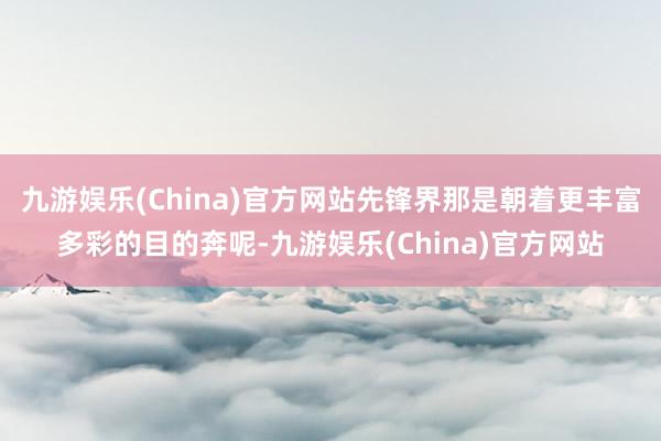 九游娱乐(China)官方网站先锋界那是朝着更丰富多彩的目的奔呢-九游娱乐(China)官方网站