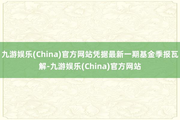 九游娱乐(China)官方网站凭据最新一期基金季报瓦解-九游娱乐(China)官方网站