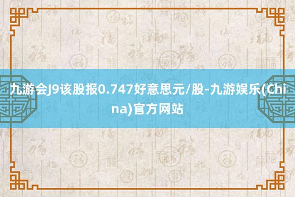 九游会J9该股报0.747好意思元/股-九游娱乐(China)官方网站