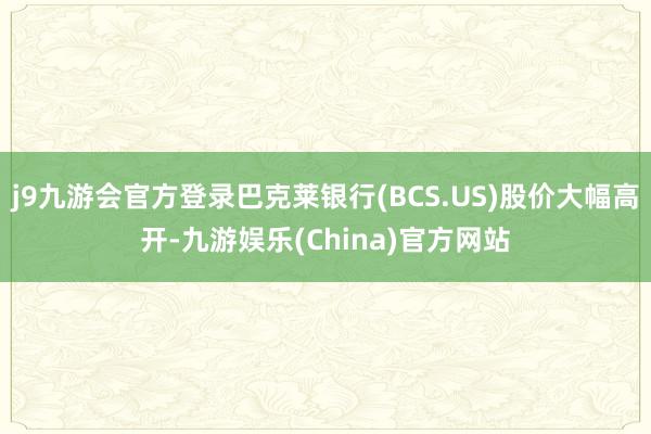 j9九游会官方登录巴克莱银行(BCS.US)股价大幅高开-九游娱乐(China)官方网站