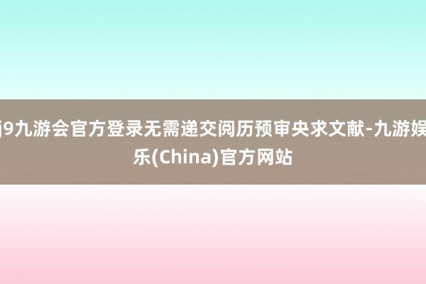 j9九游会官方登录无需递交阅历预审央求文献-九游娱乐(China)官方网站