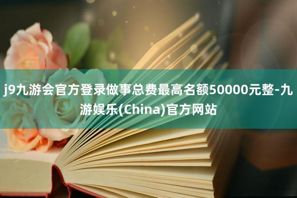 j9九游会官方登录做事总费最高名额50000元整-九游娱乐(China)官方网站