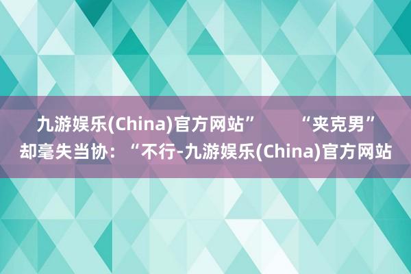 九游娱乐(China)官方网站”        “夹克男”却毫失当协：“不行-九游娱乐(China)官方网站