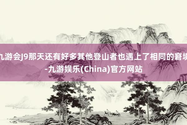 九游会J9那天还有好多其他登山者也遇上了相同的窘境-九游娱乐(China)官方网站