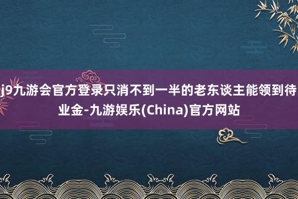 j9九游会官方登录只消不到一半的老东谈主能领到待业金-九游娱乐(China)官方网站