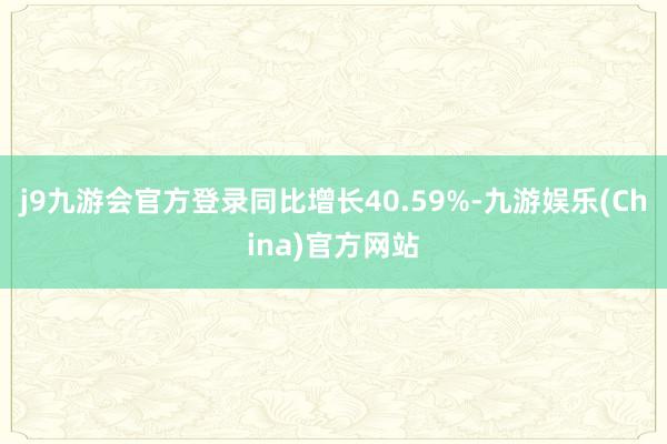 j9九游会官方登录同比增长40.59%-九游娱乐(China)官方网站