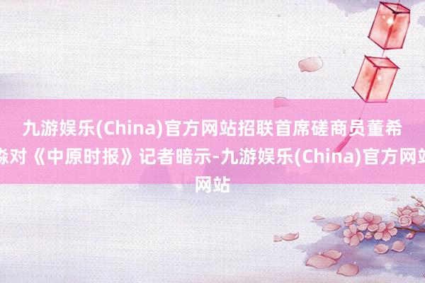 九游娱乐(China)官方网站　　招联首席磋商员董希淼对《中原时报》记者暗示-九游娱乐(China)官方网站