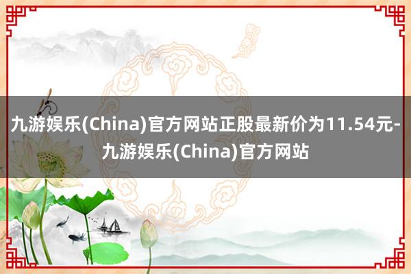 九游娱乐(China)官方网站正股最新价为11.54元-九游娱乐(China)官方网站