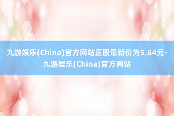 九游娱乐(China)官方网站正股最新价为5.64元-九游娱乐(China)官方网站