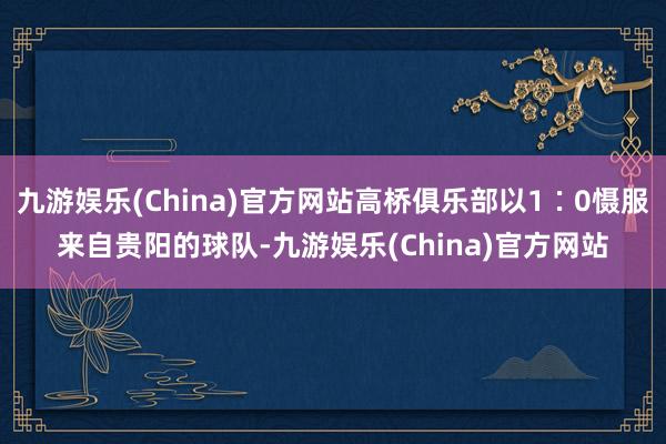 九游娱乐(China)官方网站高桥俱乐部以1∶0慑服来自贵阳的球队-九游娱乐(China)官方网站