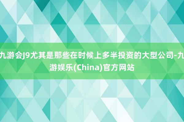 九游会J9尤其是那些在时候上多半投资的大型公司-九游娱乐(China)官方网站