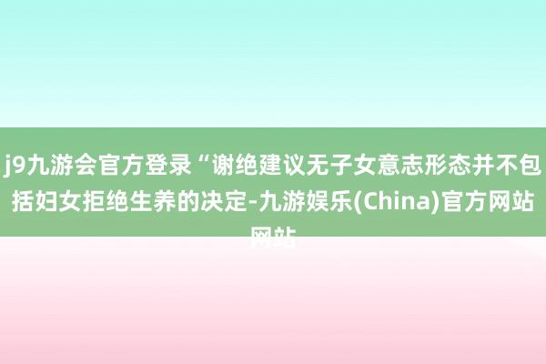 j9九游会官方登录“谢绝建议无子女意志形态并不包括妇女拒绝生养的决定-九游娱乐(China)官方网站