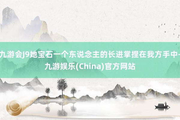 九游会J9她宝石一个东说念主的长进掌捏在我方手中-九游娱乐(China)官方网站