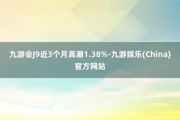 九游会J9近3个月高潮1.38%-九游娱乐(China)官方网站