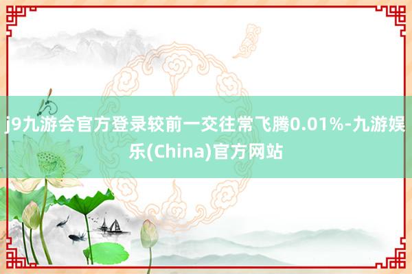 j9九游会官方登录较前一交往常飞腾0.01%-九游娱乐(China)官方网站