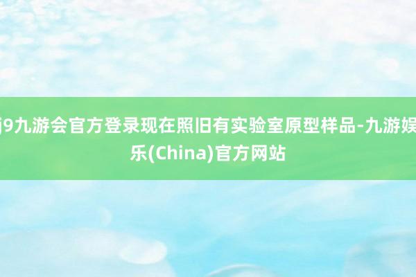 j9九游会官方登录现在照旧有实验室原型样品-九游娱乐(China)官方网站