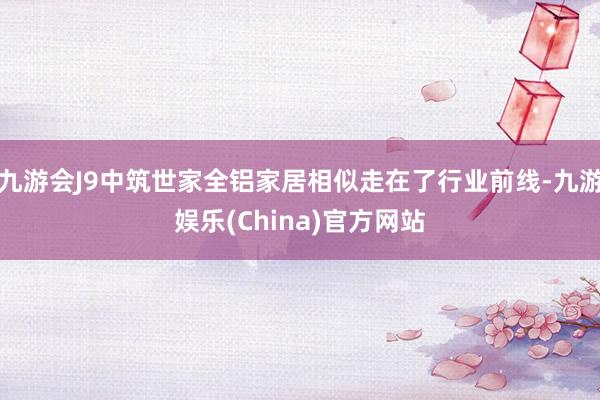 九游会J9中筑世家全铝家居相似走在了行业前线-九游娱乐(China)官方网站