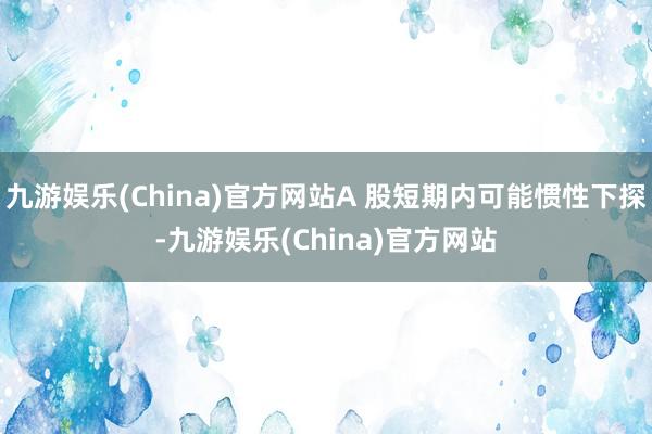 九游娱乐(China)官方网站A 股短期内可能惯性下探-九游娱乐(China)官方网站