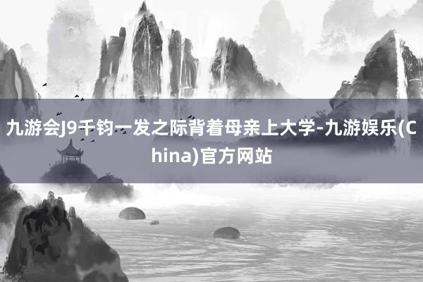 九游会J9千钧一发之际背着母亲上大学-九游娱乐(China)官方网站