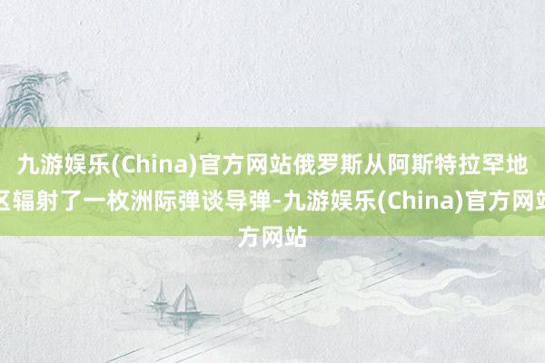 九游娱乐(China)官方网站俄罗斯从阿斯特拉罕地区辐射了一枚洲际弹谈导弹-九游娱乐(China)官方网站