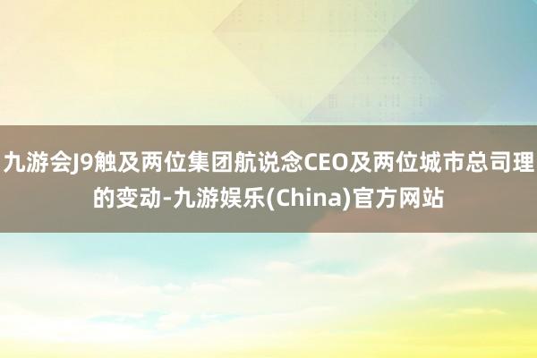 九游会J9触及两位集团航说念CEO及两位城市总司理的变动-九游娱乐(China)官方网站