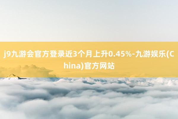 j9九游会官方登录近3个月上升0.45%-九游娱乐(China)官方网站