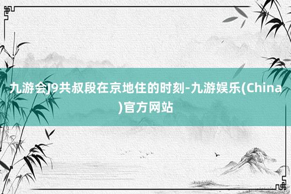 九游会J9共叔段在京地住的时刻-九游娱乐(China)官方网站