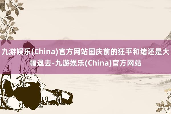 九游娱乐(China)官方网站国庆前的狂平和绪还是大幅退去-九游娱乐(China)官方网站