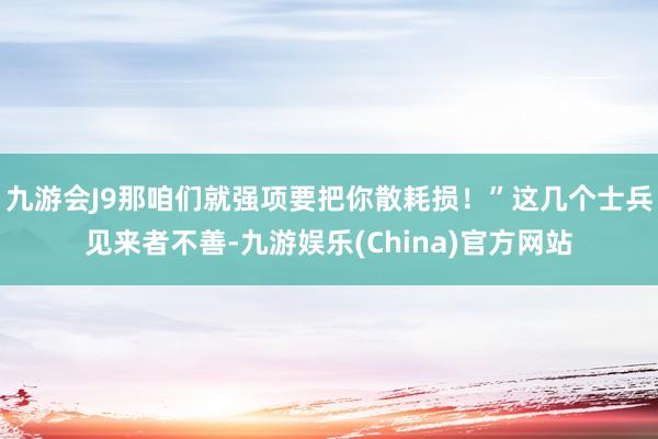 九游会J9那咱们就强项要把你散耗损！”这几个士兵见来者不善-九游娱乐(China)官方网站