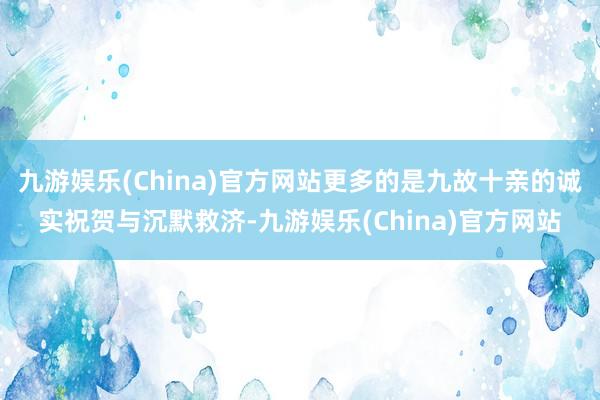 九游娱乐(China)官方网站更多的是九故十亲的诚实祝贺与沉默救济-九游娱乐(China)官方网站