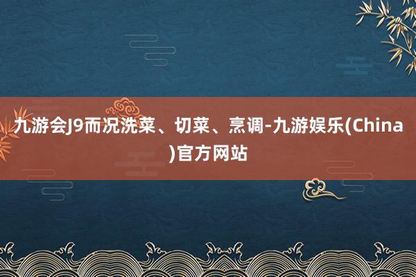 九游会J9而况洗菜、切菜、烹调-九游娱乐(China)官方网站