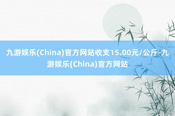 九游娱乐(China)官方网站收支15.00元/公斤-九游娱乐(China)官方网站