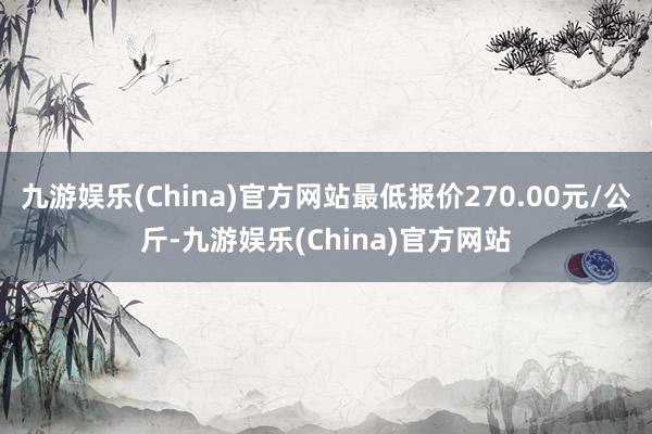 九游娱乐(China)官方网站最低报价270.00元/公斤-九游娱乐(China)官方网站