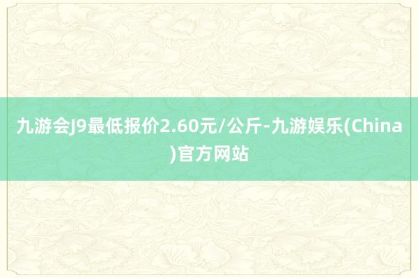 九游会J9最低报价2.60元/公斤-九游娱乐(China)官方网站