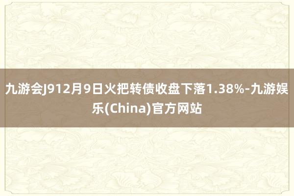 九游会J912月9日火把转债收盘下落1.38%-九游娱乐(China)官方网站