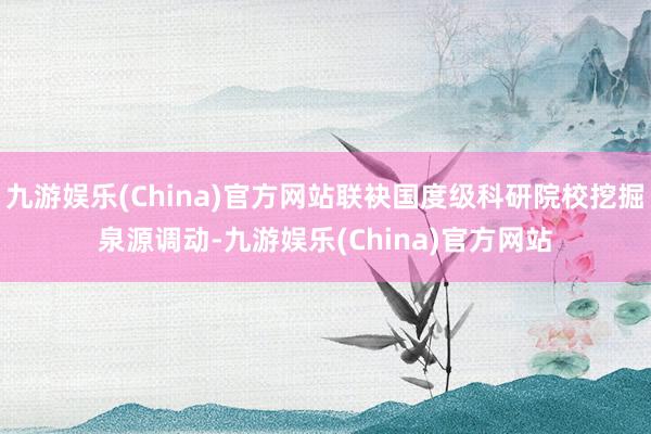 九游娱乐(China)官方网站联袂国度级科研院校挖掘泉源调动-九游娱乐(China)官方网站