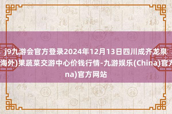 j9九游会官方登录2024年12月13日四川成齐龙泉聚和(海外)果蔬菜交游中心价钱行情-九游娱乐(China)官方网站